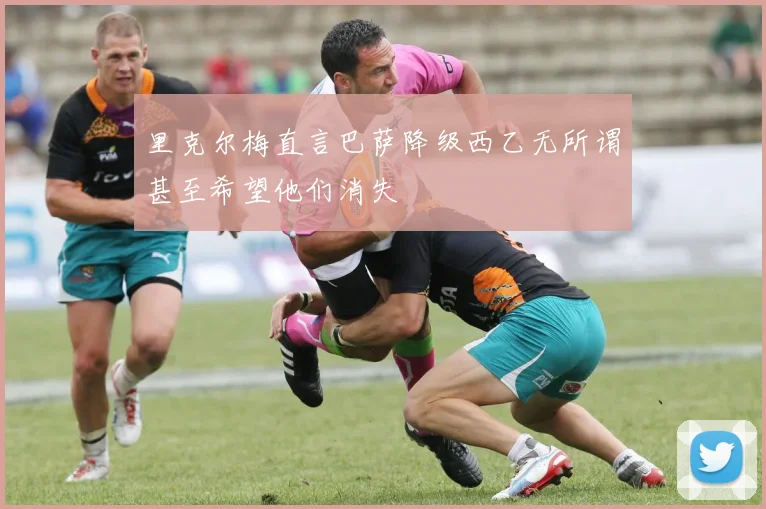 里克尔梅直言巴萨降级西乙无所谓甚至希望他们消失
