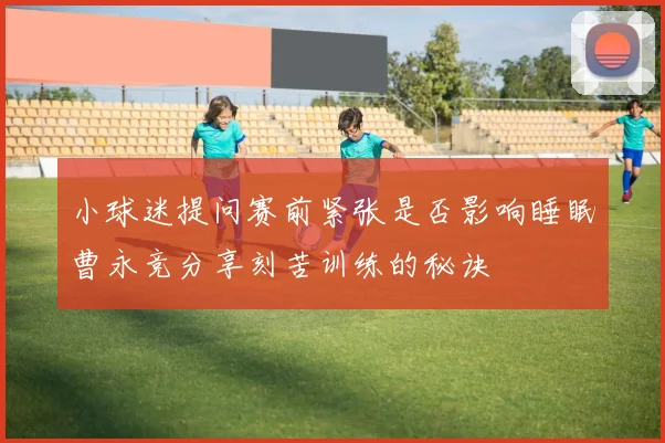 小球迷提问赛前紧张是否影响睡眠曹永竞分享刻苦训练的秘诀