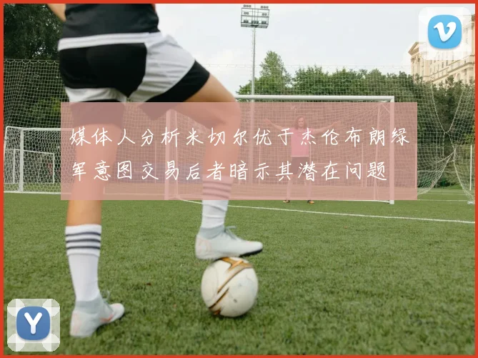 媒体人分析米切尔优于杰伦布朗绿军意图交易后者暗示其潜在问题