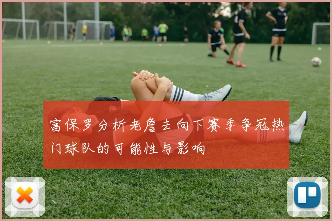 富保罗分析老詹去向下赛季争冠热门球队的可能性与影响