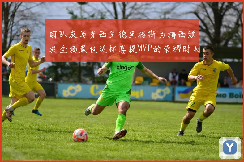 前队友马克西罗德里格斯为梅西颁发全场最佳奖杯喜提MVP的荣耀时刻