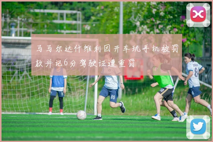 马马尔达什维利因开车玩手机被罚款并记6分驾驶证遭重罚