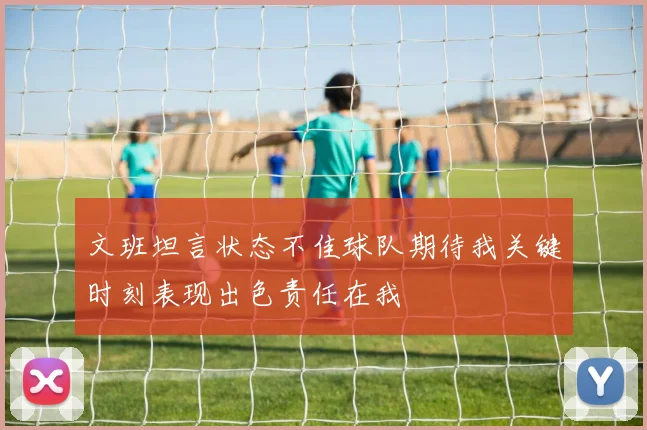 文班坦言状态不佳球队期待我关键时刻表现出色责任在我