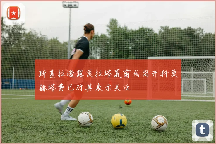 斯基拉透露莫拉塔夏窗或离开科莫赫塔费已对其表示关注