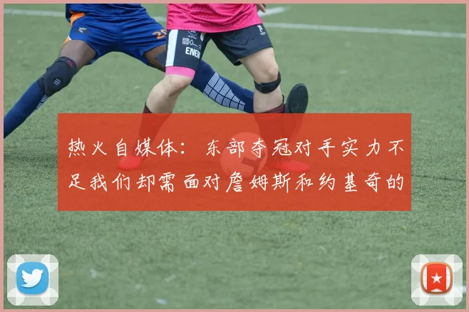 热火自媒体：东部夺冠对手实力不足我们却需面对詹姆斯和约基奇的挑战