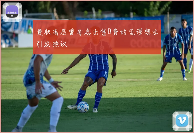 曼联高层曾考虑出售B费的荒谬想法引发热议