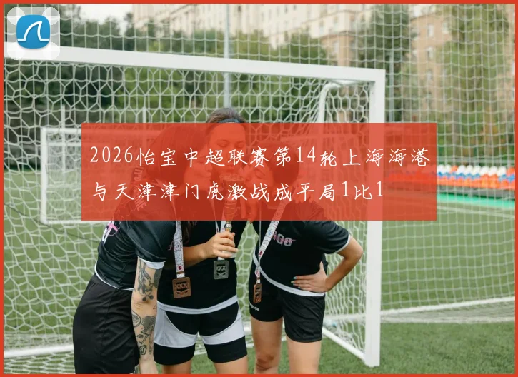 2026怡宝中超联赛第14轮上海海港与天津津门虎激战成平局1比1